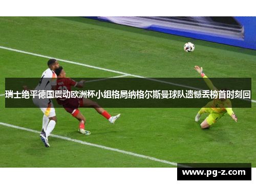 瑞士绝平德国震动欧洲杯小组格局纳格尔斯曼球队遗憾丢榜首时刻回 瑞士绝平德国震动欧洲杯小组格局纳格尔斯曼球队遗憾丢榜首时刻回