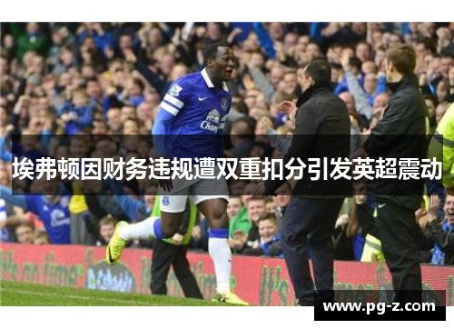 埃弗顿因财务违规遭双重扣分引发英超震动 埃弗顿因财务违规遭双重扣分引发英超震动