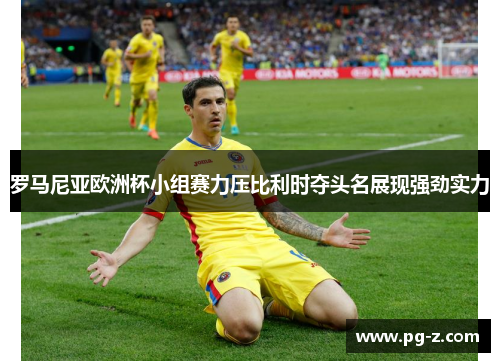 罗马尼亚欧洲杯小组赛力压比利时夺头名展现强劲实力