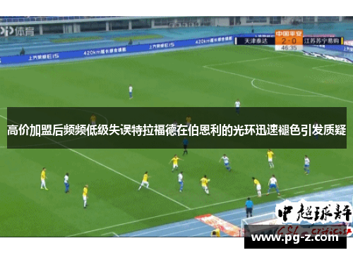 高价加盟后频频低级失误特拉福德在伯恩利的光环迅速褪色引发质疑 高价加盟后频频低级失误特拉福德在伯恩利的光环迅速褪色引发质疑