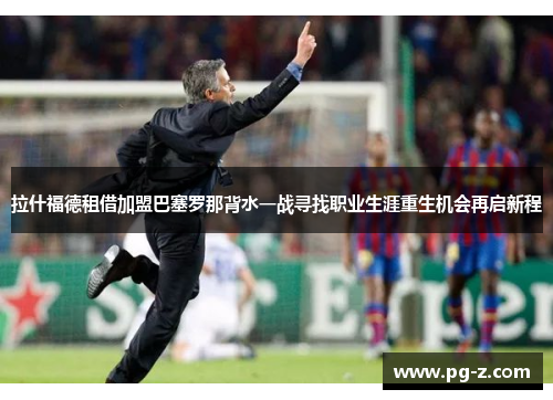 拉什福德租借加盟巴塞罗那背水一战寻找职业生涯重生机会再启新程