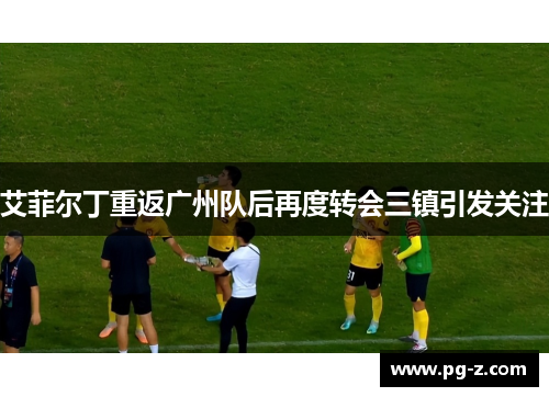 艾菲尔丁重返广州队后再度转会三镇引发关注